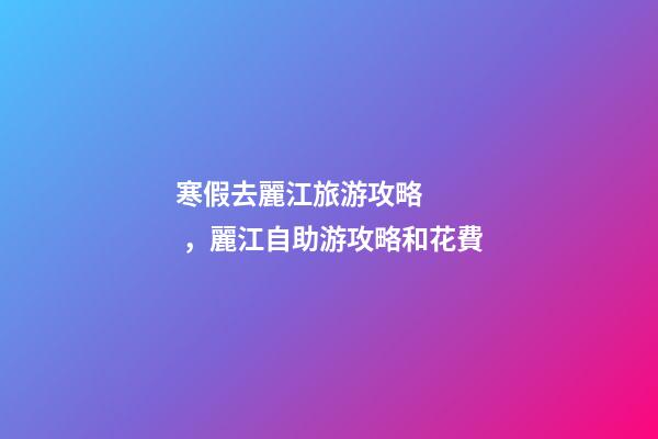 寒假去麗江旅游攻略，麗江自助游攻略和花費